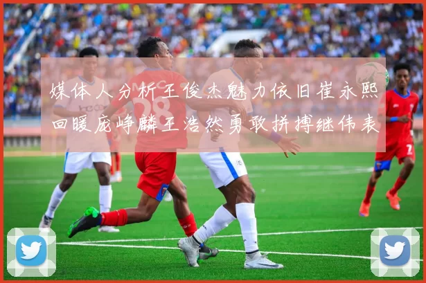 媒体人分析王俊杰魅力依旧崔永熙回暖庞峥麟王浩然勇敢拼搏继伟表现稳定