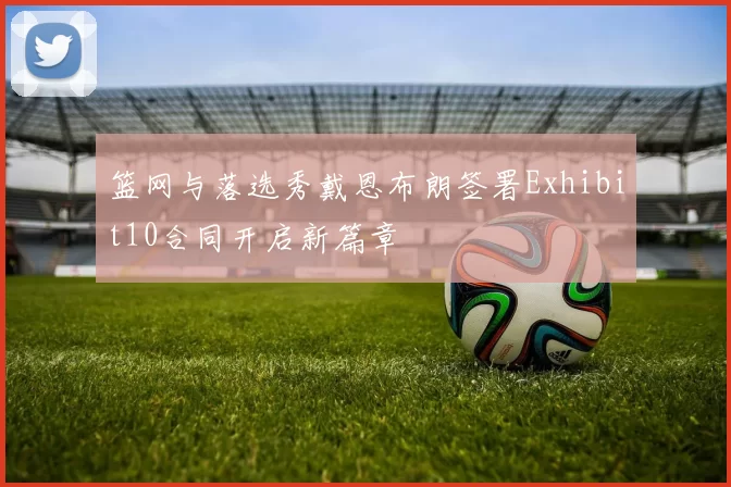篮网与落选秀戴恩布朗签署Exhibit10合同开启新篇章