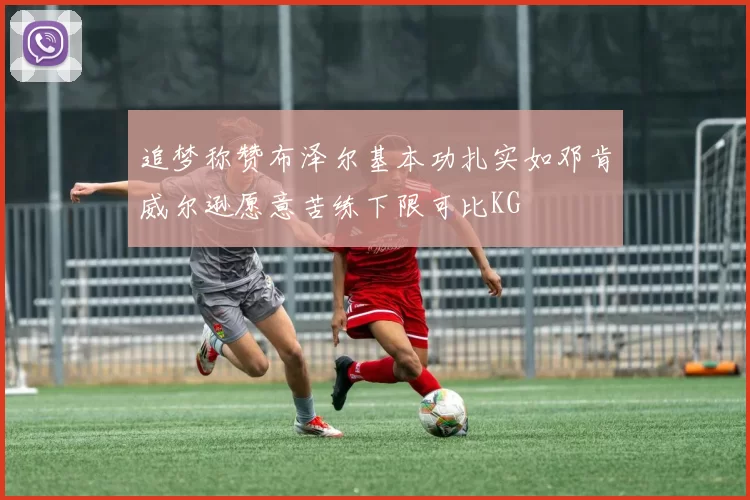 追梦称赞布泽尔基本功扎实如邓肯威尔逊愿意苦练下限可比KG