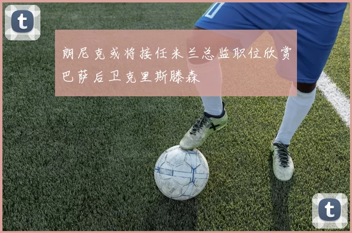 朗尼克或将接任米兰总监职位欣赏巴萨后卫克里斯滕森