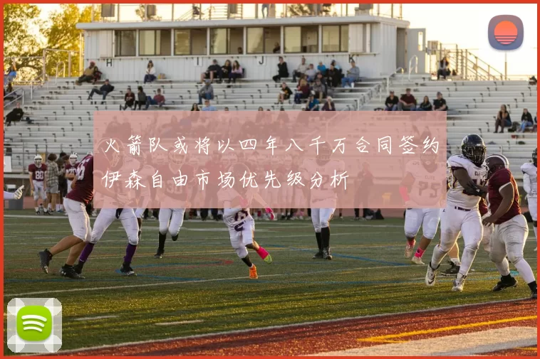 火箭队或将以四年八千万合同签约伊森自由市场优先级分析