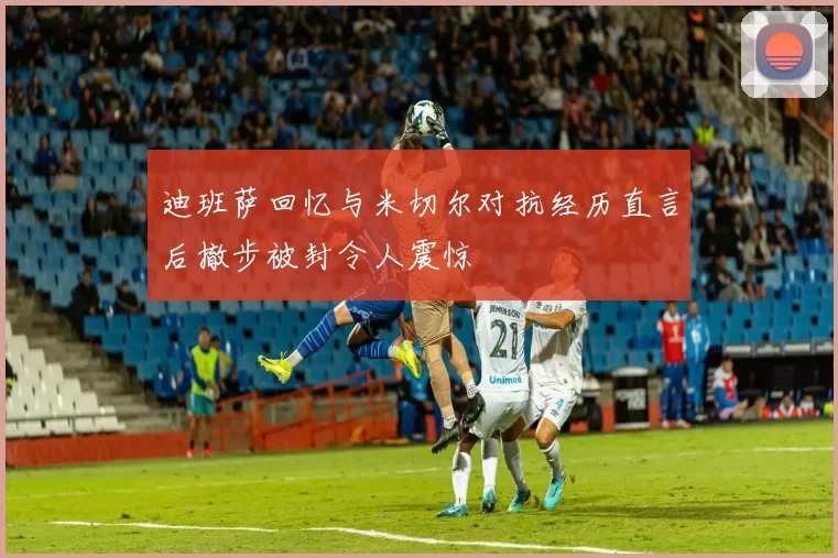 迪班萨回忆与米切尔对抗经历直言后撤步被封令人震惊