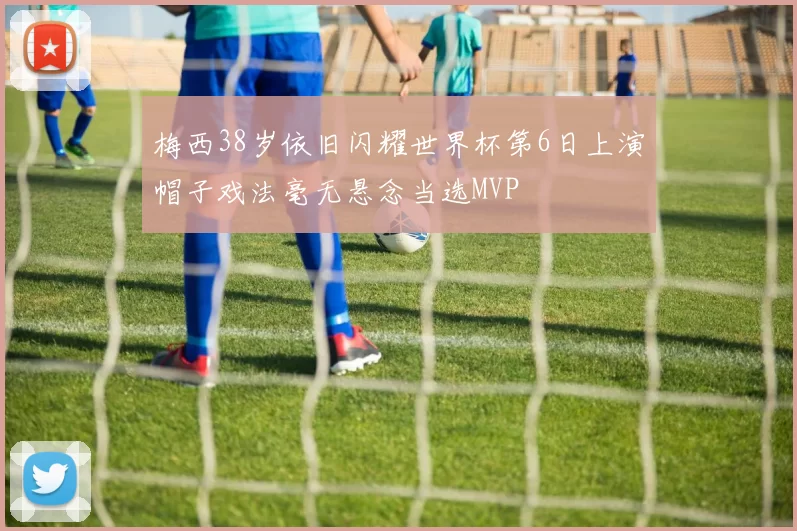 梅西38岁依旧闪耀世界杯第6日上演帽子戏法毫无悬念当选MVP
