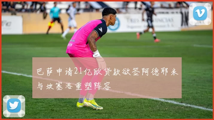 巴萨申请21亿欧贷款欲签阿德耶米与坎塞洛重塑阵容