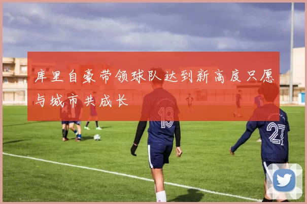 库里自豪带领球队达到新高度只愿与城市共成长