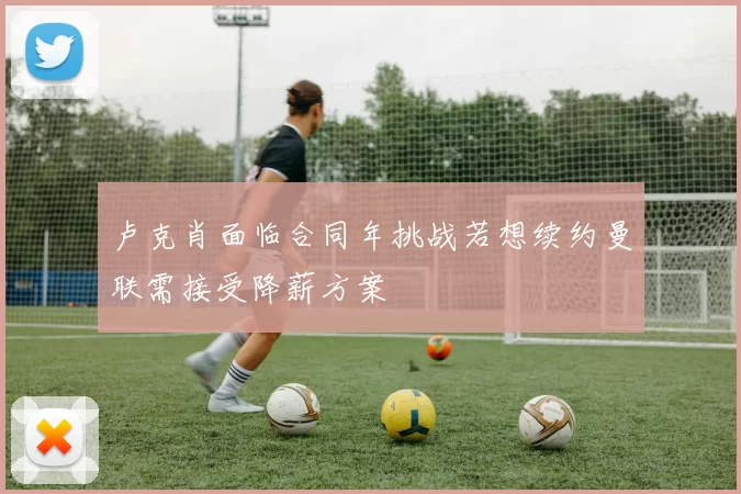卢克肖面临合同年挑战若想续约曼联需接受降薪方案