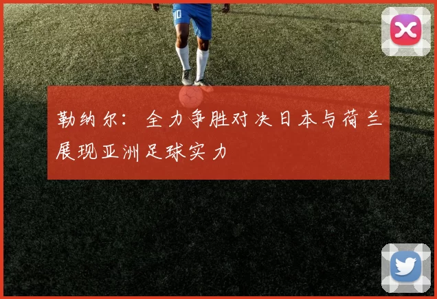 勒纳尔：全力争胜对决日本与荷兰展现亚洲足球实力