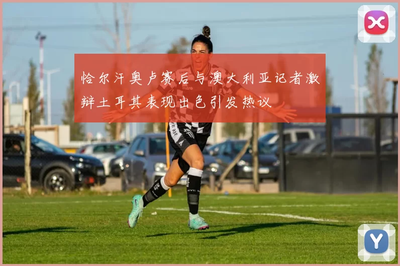 恰尔汗奥卢赛后与澳大利亚记者激辩土耳其表现出色引发热议