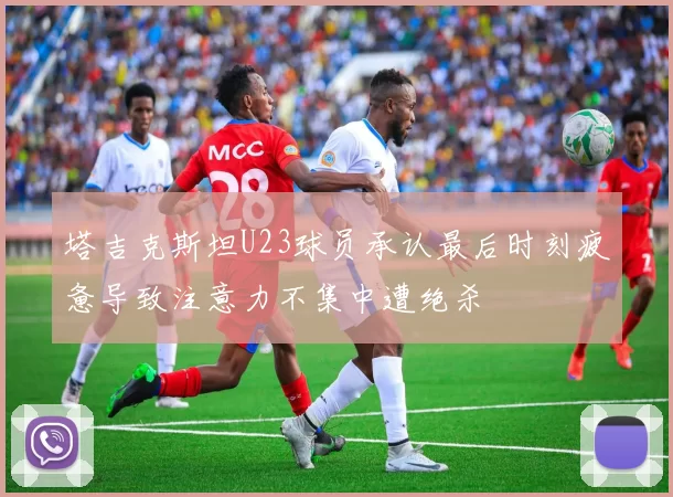 塔吉克斯坦U23球员承认最后时刻疲惫导致注意力不集中遭绝杀