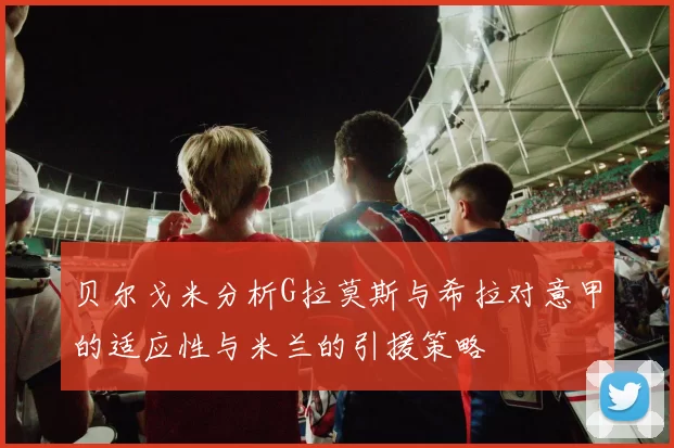 贝尔戈米分析G拉莫斯与希拉对意甲的适应性与米兰的引援策略