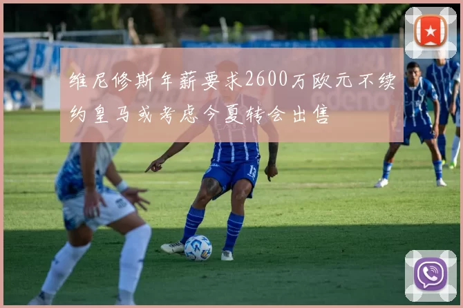 维尼修斯年薪要求2600万欧元不续约皇马或考虑今夏转会出售