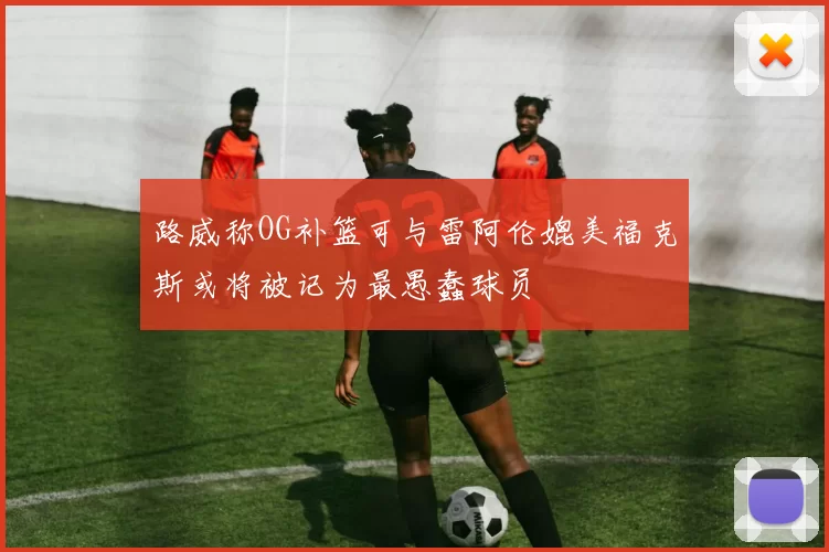 路威称OG补篮可与雷阿伦媲美福克斯或将被记为最愚蠢球员